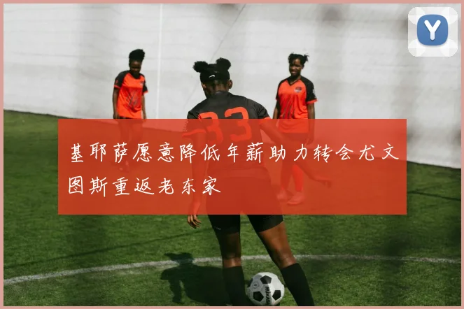 基耶萨愿意降低年薪助力转会尤文图斯重返老东家