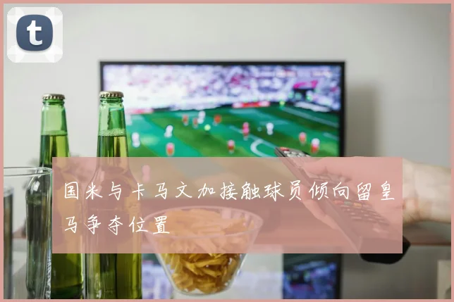 国米与卡马文加接触球员倾向留皇马争夺位置