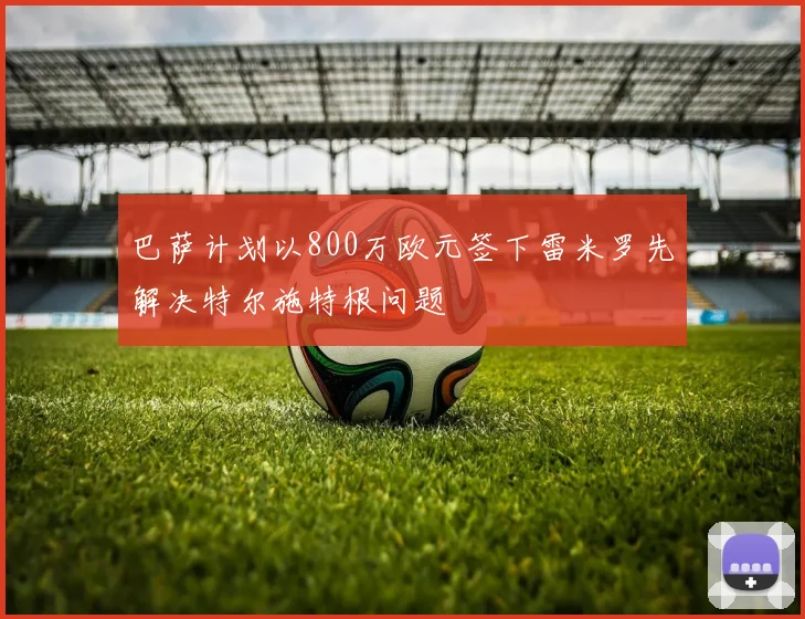巴萨计划以800万欧元签下雷米罗先解决特尔施特根问题
