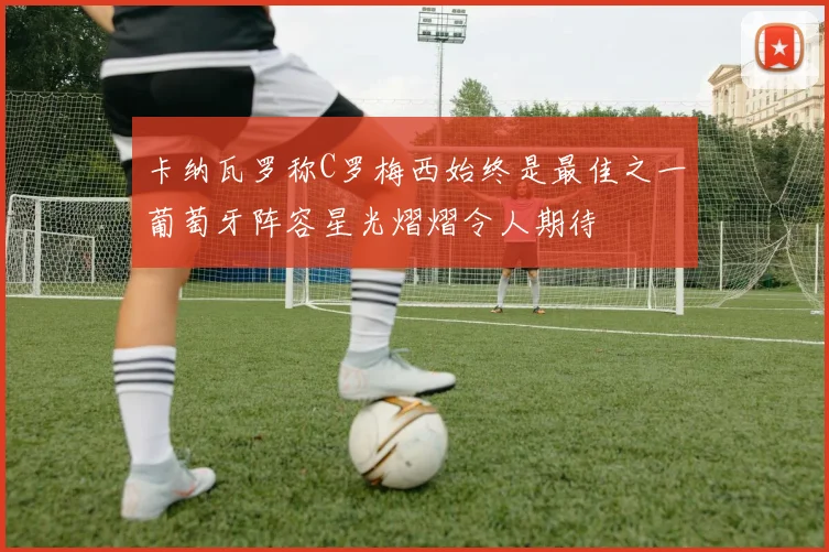 卡纳瓦罗称C罗梅西始终是最佳之一葡萄牙阵容星光熠熠令人期待