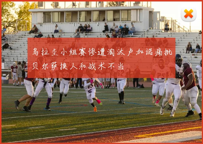 乌拉圭小组赛惨遭淘汰卢加诺痛批贝尔萨换人和战术不当