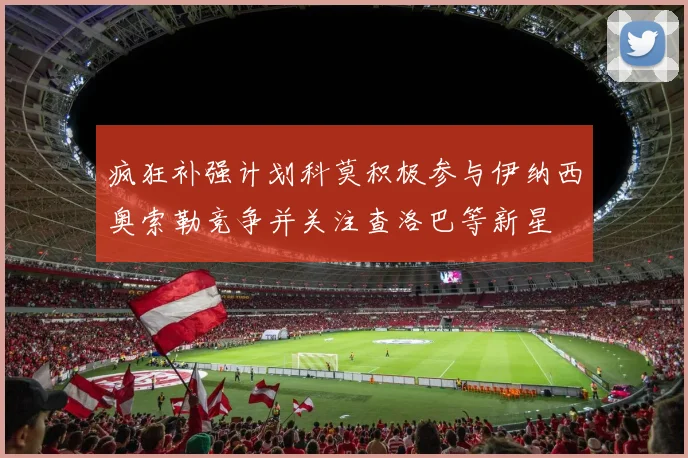 疯狂补强计划科莫积极参与伊纳西奥索勒竞争并关注查洛巴等新星