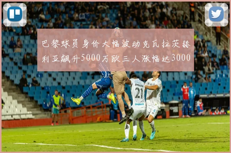 巴黎球员身价大幅波动克瓦拉茨赫利亚飙升5000万欧三人涨幅达3000万欧