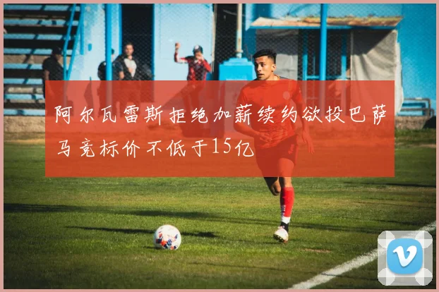 阿尔瓦雷斯拒绝加薪续约欲投巴萨马竞标价不低于15亿
