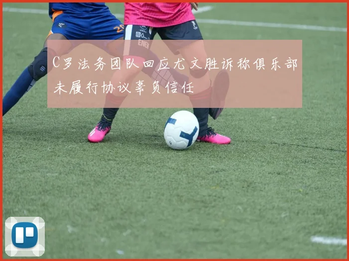 C罗法务团队回应尤文胜诉称俱乐部未履行协议辜负信任