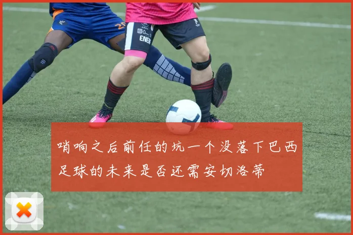 哨响之后前任的坑一个没落下巴西足球的未来是否还需安切洛蒂