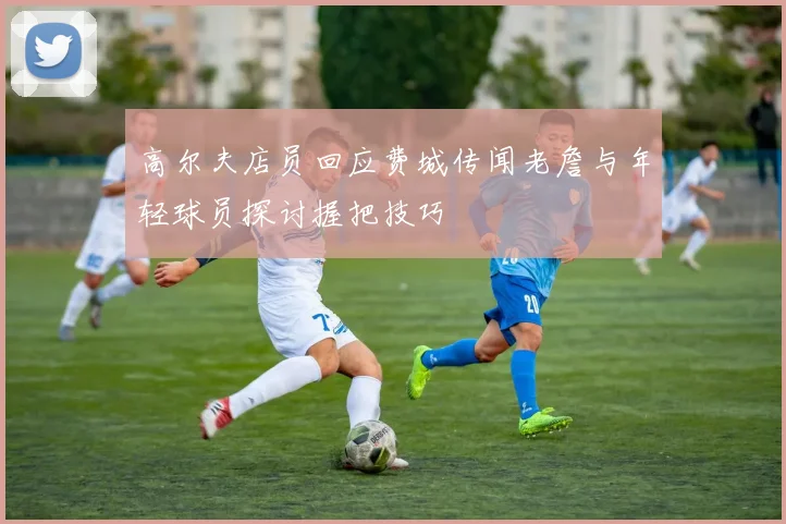 高尔夫店员回应费城传闻老詹与年轻球员探讨握把技巧