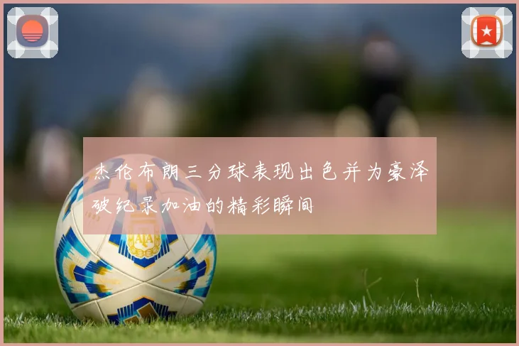 杰伦布朗三分球表现出色并为豪泽破纪录加油的精彩瞬间