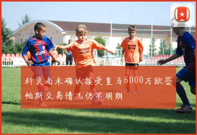 科莫尚未确认接受皇马6000万欧签帕斯交易情况仍不明朗