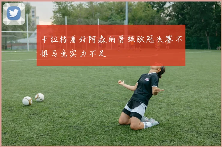 卡拉格看好阿森纳晋级欧冠决赛不惧马竞实力不足