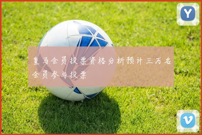 皇马会员投票资格分析预计三万名会员参与投票