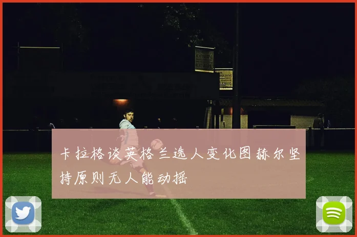 卡拉格谈英格兰选人变化图赫尔坚持原则无人能动摇
