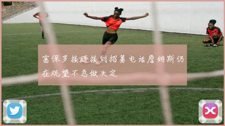 富保罗接连接到招募电话詹姆斯仍在观望不急做决定