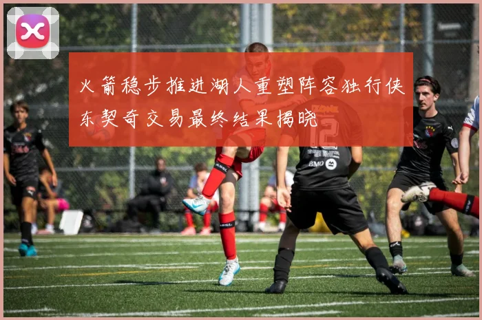 火箭稳步推进湖人重塑阵容独行侠东契奇交易最终结果揭晓