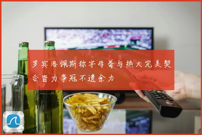 罗宾洛佩斯称字母哥与热火完美契合皆为争冠不遗余力