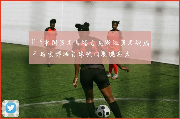 U16中国男足与塔吉克斯坦男足战成平局袁博涵罚球破门展现实力