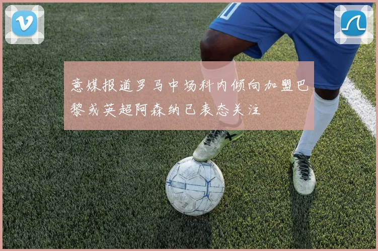 意媒报道罗马中场科内倾向加盟巴黎或英超阿森纳已表态关注