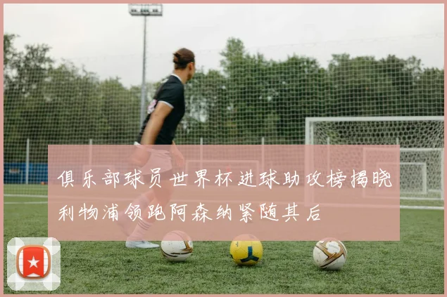 俱乐部球员世界杯进球助攻榜揭晓利物浦领跑阿森纳紧随其后