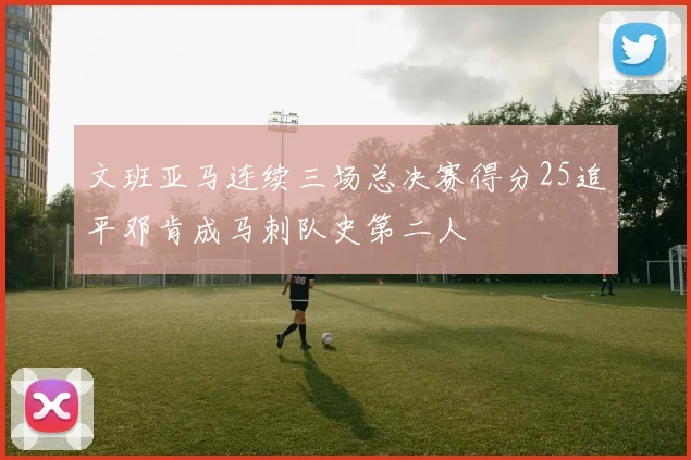 文班亚马连续三场总决赛得分25追平邓肯成马刺队史第二人