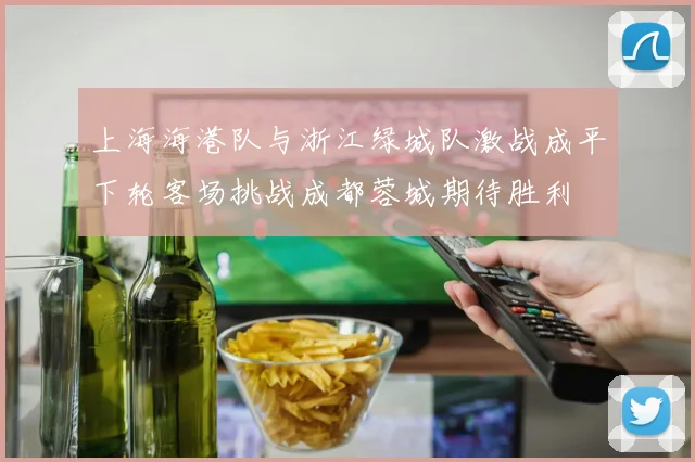 上海海港队与浙江绿城队激战成平下轮客场挑战成都蓉城期待胜利
