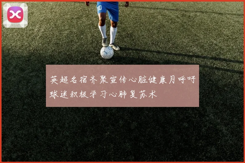 英超名宿齐聚宣传心脏健康月呼吁球迷积极学习心肺复苏术