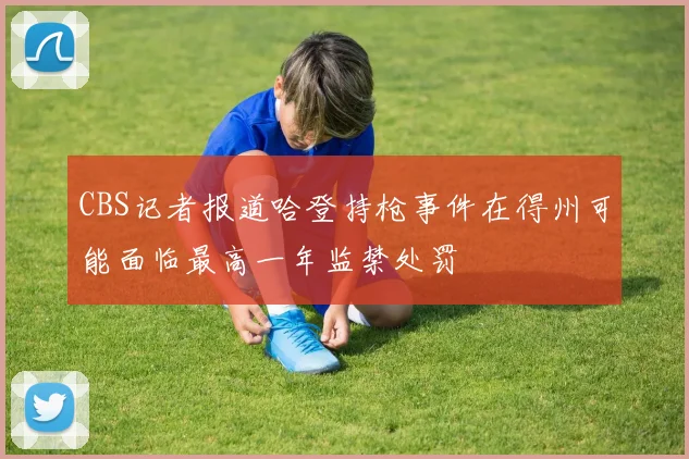 CBS记者报道哈登持枪事件在得州可能面临最高一年监禁处罚