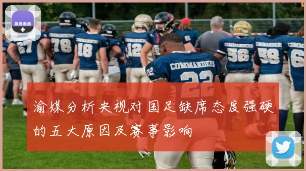 渝媒分析央视对国足缺席态度强硬的五大原因及赛事影响