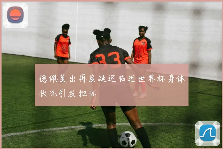 德佩复出再度延迟临近世界杯身体状况引发担忧